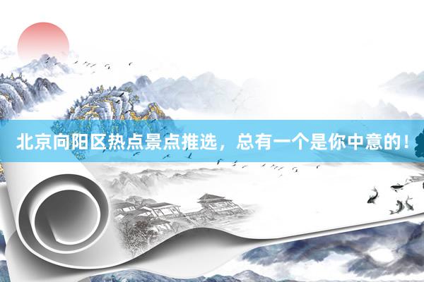 北京向阳区热点景点推选，总有一个是你中意的！